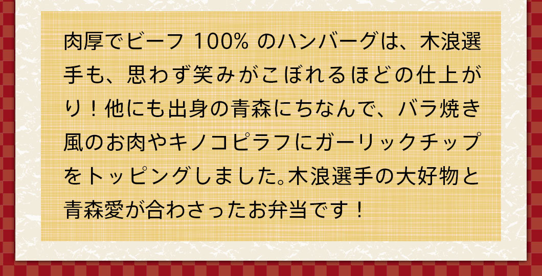 肉厚でビーフ100%のハンバーグは、木浪選手も、思わず笑みがこぼれるほどの仕上がり！他にも出身の青森にちなんで、バラ焼き風のお肉やキノコピラフにガーリックチップをトッピングしました。木浪選手の大好物と青森愛が合わさったお弁当です！