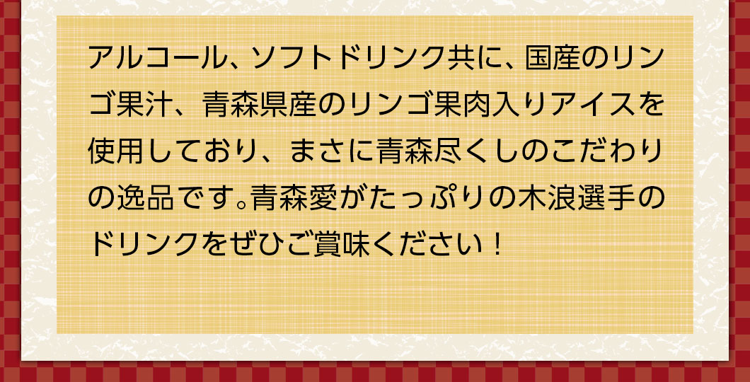 アルコール、ソフトドリンク共に、青森県産のリンゴ果汁、青森県産のリンゴ果肉入りアイスを使用しており、まさに青森尽くしのこだわりの逸品です。青森愛がたっぷりの木浪選手のドリンクをぜひご賞味ください！