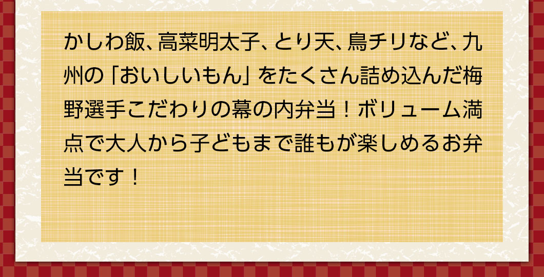 かしわ飯、高菜明太子、とり天、鳥チリなど、九州の「おいしいもん」をたくさん詰め込んだ梅野選手こだわりの幕の内弁当！ボリューム満点で大人から子どもまで誰もが楽しめるお弁当です！