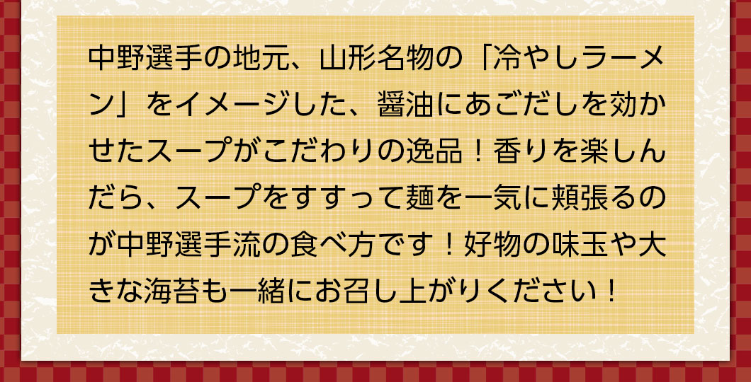 中野選手の地元、山形名物の「冷やしラーメン」をイメージした、醤油にあごだしを効かせたスープがこだわりの逸品！香りを楽しんだら、スープをすすって麺を一気に頬張るのが中野選手流の食べ方です！好物の味玉や大きな海苔も一緒にお召し上がりください！