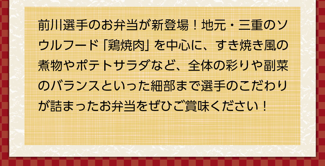 前川選手のお弁当が新登場！地元・三重のソウルフード「鶏焼肉」を中心に、全体の彩りや副菜のバランスにまでこだわったお弁当をぜひご賞味ください！