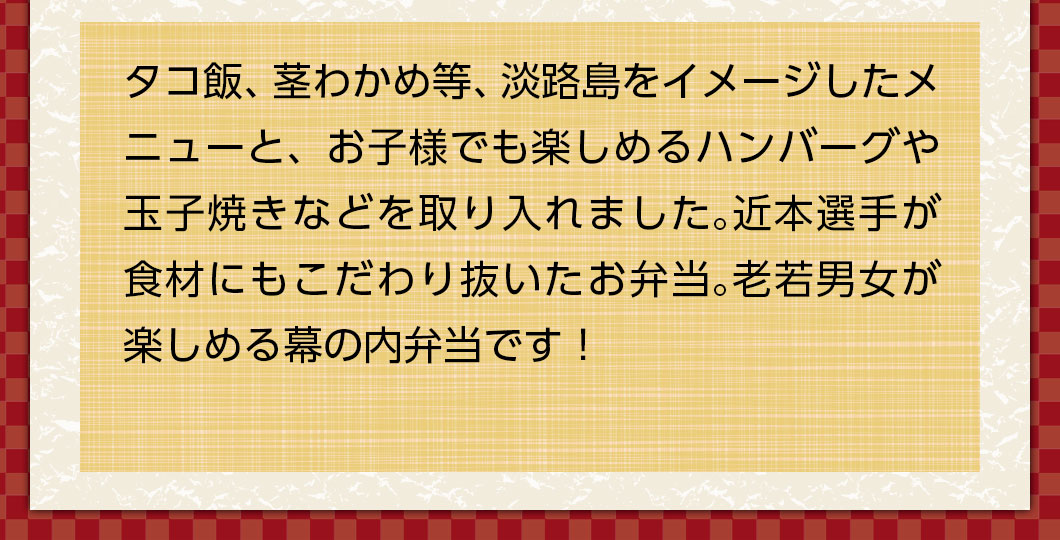 タコ飯、茎わかめ等、淡路島をイメージしたメニューと、お子様でも楽しめるハンバーグや玉子焼きなどを取り入れました。近本選手が食材にもこだわり抜いたお弁当。老若男女が楽しめる幕の内弁当です！