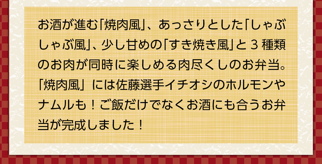 お酒が進む「焼肉風」、あっさりとした「しゃぶしゃぶ風」、少し甘めの「すき焼き風」と3種類のお肉が同時に楽しめる肉尽くしのお弁当。「焼肉風」には佐藤選手イチオシのホルモンやナムルも！ご飯だけでなくお酒にも合うお弁当が完成しました！