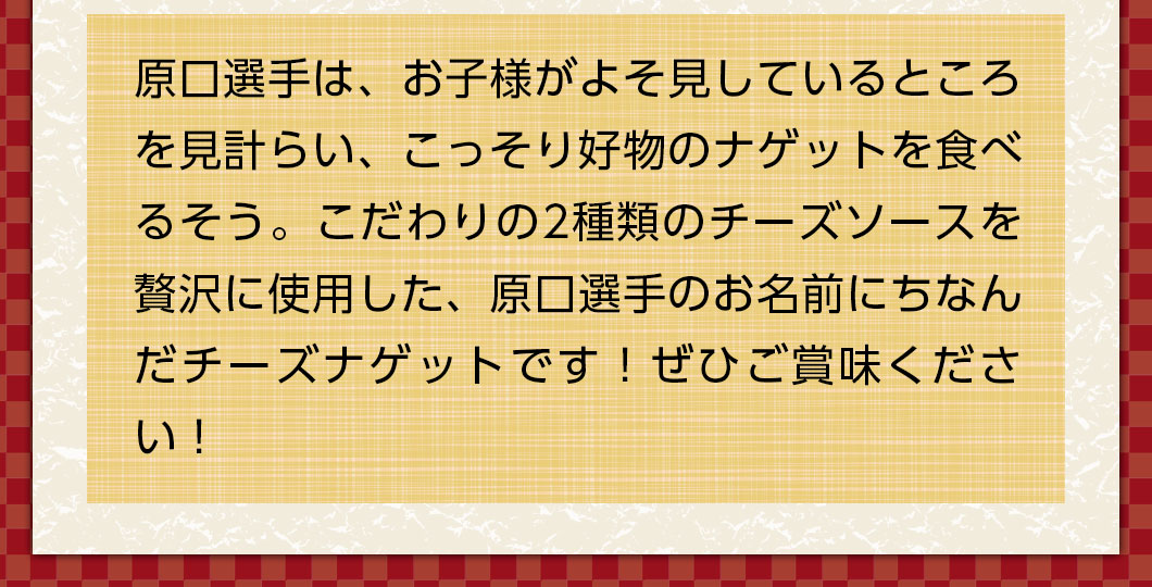 原口選手は、お子様がよそ見しているところを見計らい、こっそり好物のナゲットを食べるそう。こだわりの2種類のチーズソースを贅沢に使用した、原口選手のお名前にちなんだチーズナゲットです！ぜひご賞味ください！