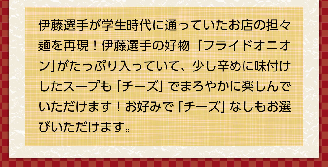 伊藤選手が学生時代に通っていたお店の担々麺を再現！伊藤選手の好物「フライドオニオン」がたっぷり入っていて、少し辛めに味付けしたスープも「チーズ」でまろやかに楽しんでいただけます！お好みで「チーズ」なしもお選びいただけます。