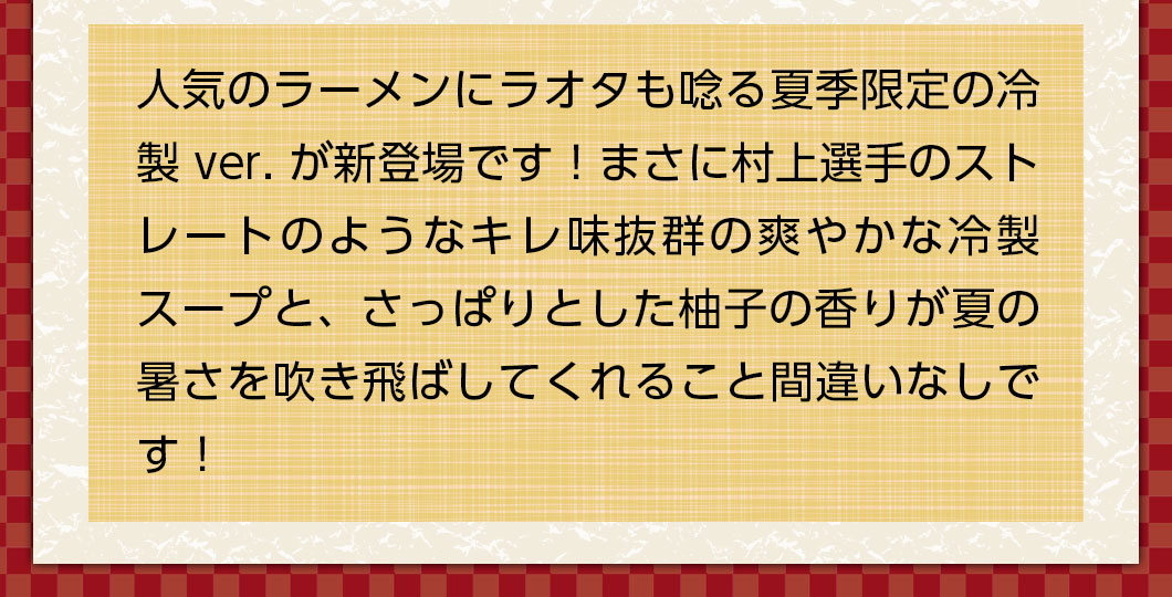 人気のラーメンに夏季限定の冷製ver.が新登場！まさに村上選手のストレートのようなキレ味抜群のスープと、さっぱりとした柚子の香りが暑さを吹き飛ばしてくれること間違いなしです！