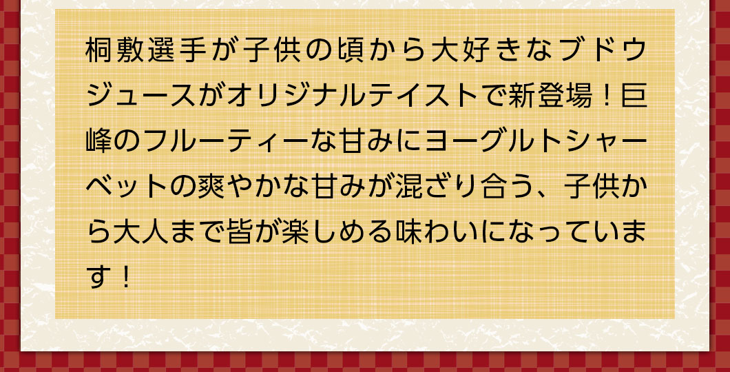 桐敷選手が子供の頃から大好きなブドウジュースがオリジナルテイストで新登場！ヨーグルトソーダアイスの爽やかな甘みが加わり、子供から大人まで楽しめる味わいになっています！