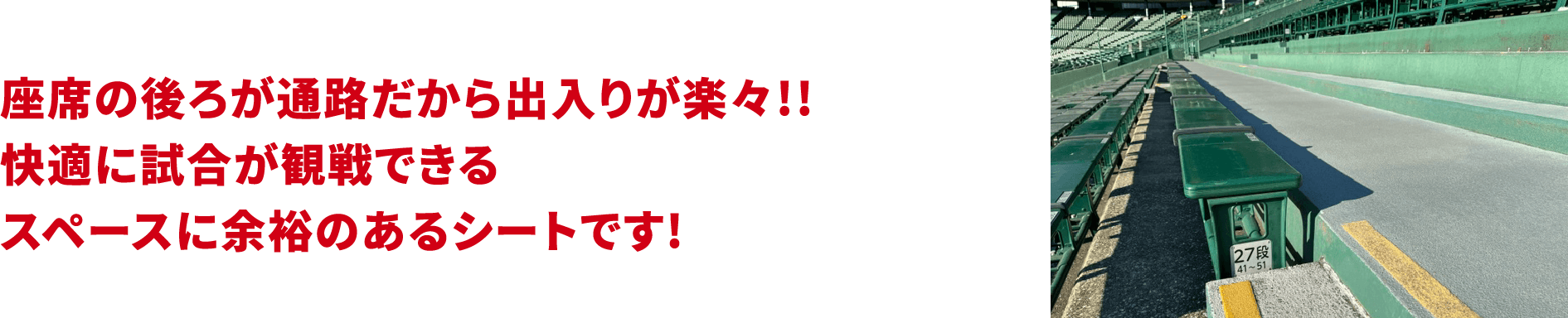 座席の後ろが通路だから出入りが楽々!!快適に試合が観戦できるスペースに余裕のあるシートです!